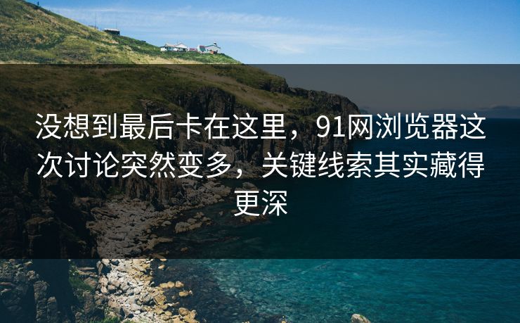 没想到最后卡在这里，91网浏览器这次讨论突然变多，关键线索其实藏得更深